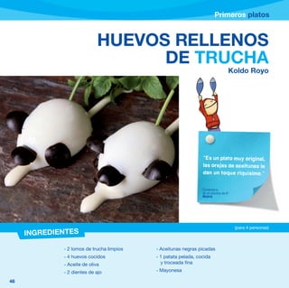 Primeros platos


                             HUEVOS RELLENOS
                                   DE TRUCHA
                                                                                 Koldo Royo




                                                                “Es un plato muy original,
                                                                las orejas de aceitunas le
                                                                dan un toque riquísimo.”


                                                                Comentario
                                                                de un alumno de 6º
                                                                Madrid




                                                                                     (para 4 personas)
     INGREDIENTES

             - 2 lomos de trucha limpios   - Aceitunas negras picadas
             - 4 huevos cocidos            - 1 patata pelada, cocida
             - Aceite de oliva               y troceada fina

             - 2 dientes de ajo            - Mayonesa

46
 
