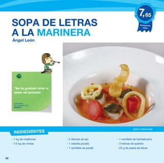7, 65
     SOPA DE LETRAS                                                            Puntuación
                                                                                 niños


     A LA MARINERA
     Ángel León




       “Me ha gustado notar el
       sabor del pescado.”


       Comentario
       de un alumno de 5º
       Valencia




                                                                         (para 4 personas)
      INGREDIENTES
     - 1 kg de mejillones        - 2 dientes de ajo         - 1 ramillete de hierbabuena
     - 1⁄ 2 kg de chirlas        - 1 cebolla picada         - 3 hebras de azafrán
                                 - 1 ramillete de perejil   - 25 g de pasta de letras


48
 