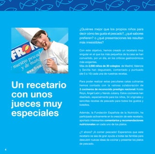 ¿Quiénes mejor que los propios niños para
                   decir cómo les gusta el pescado?, ¿qué sabores
                   prefieren? o ¿qué presentaciones les resultan
                   más irresistibles?

                   Con este objetivo, hemos creado un recetario muy
                   singular en el que los más pequeños de la casa se han
                   convertido, por un día, en los críticos gastronómicos
                   más exigentes.
                   Más de 2.000 niños de 30 colegios de Madrid, Valencia
                   y Sevilla han degustado, comentado y puntuado
                   (de 0 a 10) cada una de nuestras recetas.


                   Para poder realizar estas peculiares catas culinarias

    Un recetario   hemos contado con la valiosa colaboración de
                   3 cocineros de reconocido prestigio nacional: Koldo

    con unos       Royo, Ángel León y Nando Jubany. Estos cocineros han
                   diseñado, especialmente para los niños, 34 originales y
                   sencillas recetas de pescado para todos los gustos y
    jueces muy     bolsillos.


    especiales     Además, la Fundación Española de la Nutrición, ha
                   participado activamente en la creación de este recetario,
                   aportado interesantes comentarios y recomendaciones
                   nutricionales en cada uno de los platos.


                   ¿Y ahora? ¡A comer pescado! Esperamos que este
                   recetario os sea de gran ayuda a todas las familias para
                   descubrir nuevas ideas de cocinar y presentar los platos
                   de pescado.

4
 
