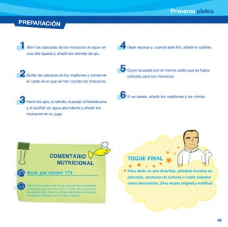 Primeros platos
PREPARACIÓN



1   Abrir las cáscaras de los moluscos al vapor en               4   Dejar reposar y, cuando esté frío, añadir el azafrán.
    una olla tapada y añadir los dientes de ajo.



                                                                 5   Cocer la pasta con el mismo caldo que se había
2   Quitar las cáscaras de los mejillones y conservar                utilizado para los moluscos.
    el caldo en el que se han cocido los moluscos.



                                                                 6   Si se desea, añadir los mejillones y las chirlas.
3   Hervir los ajos, la cebolla, el perejil, la hierbabuena
    y el azafrán en agua abundante y añadir los
    moluscos en su jugo.




                      COMENTARIO                                     TOQUE FINAL
                        NUTRICIONAL
                                                                     Para darle un aire divertido, añadirle trocitos de
    Kcal. por ración: 175
                                                                     pescado, verduras de colores o snaks salados
                                                                     como decoración. ¡Una receta original y nutritiva!
    Esta receta cubre el 9% de las Ingestas Recomendadas
    de energía para los niños de 6 a 9 años. Es un plato rico
    en selenio, yodo, fósforro, hidratos de carbono complejos,
    proteínas y, además, es muy bajo en grasas.




                                                                                                                             49
 