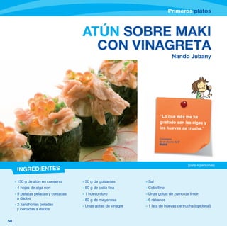 Primeros platos



                                      ATÚN SOBRE MAKI
                                        CON VINAGRETA
                                                                                  Nando Jubany




                                                                        “Lo que más me ha
                                                                        gustado son las algas y
                                                                        las huevas de trucha.”

                                                                        Comentario
                                                                        de un alumno de 6º
                                                                        Madrid




                                                                                             (para 4 personas)
      INGREDIENTES
     - 150 g de atún en conserva      - 50 g de guisantes       - Sal
     - 4 hojas de alga nori           - 50 g de judía fina      - Cebollino
     - 5 patatas peladas y cortadas   - 1 huevo duro            - Unas gotas de zumo de limón
       a dados                        - 80 g de mayonesa        - 6 rábanos
     - 2 zanahorias peladas           - Unas gotas de vinagre   - 1 lata de huevas de trucha (opcional)
       y cortadas a dados


50
 