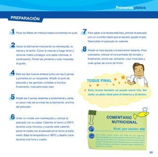 Primeros platos

PREPARACIÓN


1   Picar los filetes de merluza hasta convertirlos en puré.   7   Para saber si la receta está lista, pinchar el pescado
                                                                   con un cuchillo hasta que al sacarlo quede limpio.
                                                                   Desmoldar el pescado en caliente.
2   Hacer la bechamel mezclando la mantequilla, la
    harina y la leche. Cocer la mezcla a fuego lento y         8   Añadir la nata líquida a la bechamel restante. Para
    remover hasta conseguir una salsa cremosa. A                   colorearla, colocar el concentrado de tomate y
    continuación, Poner sal, pimienta y nuez moscada,              finalmente, poner sal, pimienta, nuez moscada y
    al gusto.                                                      unas gotas de zumo de limón.



4   Batir los dos huevos enteros junto con las 3 yemas
    y ponerlos en un recipiente. Añadir el puré de
    pescado y las gambas cortadas a trocitos.
                                                                   TOQUE FINAL
    Finalmente, mezclarlo todo bien.
                                                                   Esta receta también se puede servir fría. Sin
                                                                   duda, un plato ideal para el invierno y el verano.
5   Añadir las 2 yemas restantes a la bechamel y verter,
    un poco más de la mitad de la bechamel, encima
    del pescado.



6   Untar un molde con mantequilla y colocar el                                        COMENTARIO
    pescado con su salsa. Calentar el horno a 200ºC                                      NUTRICIONAL
    durante unos minutos y cuando esté caliente,
                                                                                                Kcal. por ración: 458
    poner el molde con el pescado en el horno al baño
    maría. Bajar la temperatura a 180ºC y dejarlo cocer                   Este plato cubre cerca del 23% de las Ingestas
                                                                          Recomendadas de energía para los niños de 6 a 9 años. Las
    durante una hora y cuarto.                                            proteínas de la merluza, las gambas y el huevo son de gran
                                                                          calidad. Por otro lado, esta receta es rica en minerales como
                                                                          el yodo, el selenio y el fósforo. Además, aporta vitamina B ,
                                                                                                                                     12
                                                                          vitamina A y niacina.


                                                                                                                                          53
 