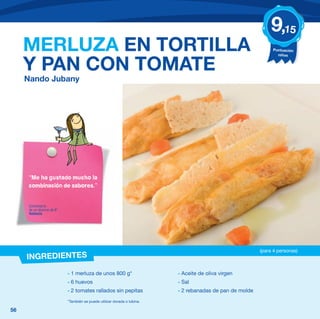 9,15
     MERLUZA EN TORTILLA                                                                                      Puntuación
                                                                                                                niños


     Y PAN CON TOMATE
     Nando Jubany




     “Me ha gustado mucho la
     combinación de sabores.”


      Comentario
      de un alumno de 6º
      Valencia




                                                                                                         (para 4 personas)
     INGREDIENTES
                           - 1 merluza de unos 800 g*                    - Aceite de oliva virgen
                           - 6 huevos                                    - Sal
                           - 2 tomates rallados sin pepitas              - 2 rebanadas de pan de molde
                           *También se puede utilizar dorada o lubina.

56
 
