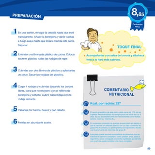 PREPARACIÓN                                                                                                        8,85
                                                                                                                     Puntuación
                                                                                                                       niños


1   En una sartén, rehogar la cebolla hasta que esté
    transparente. Añadir la berenjena y darle vueltas
    a fuego suave hasta que toda la mezcla esté tierna.
    Sazonar.
                                                                                                TOQUE FINAL

2   Extender una lámina de plástico de cocina. Colocar    Acompañarlas con salsa de tomate y albahaca
    sobre el plástico todas las rodajas de rape.          fresca lo hará más sabroso.



3   Cubrirlas con otra lámina de plástico y aplastarlas
    un poco. Sacar las rodajas del plástico.



4   Coger 4 rodajas y cubrirlas (dejando los bordes
    libres, para que no rebosen) con el relleno de                             COMENTARIO
    berenjena y cebolla. Cubrir cada rodaja con la                               NUTRICIONAL
    rodaja restante.
                                                            Kcal. por ración: 237

5   Pasarlas por harina, huevo y pan rallado.
                                                             El aporte energético de este plato cubre cerca del 12% de las
                                                             Ingestas Recomendadas de energía para los niños de 6 a 9
                                                             años. Es una abundante fuente de micronutrientes como fósforo,
                                                             selenio, niacina y vitamina B12.

6   Freírlas en abundante aceite.                            El moderado contenido de energía de este plato es debido a
                                                             que el rape es un pescado blanco con un bajo contenido en
                                                             grasa. Por el contrario, su aporte proteico es importante y resulta
                                                             una buena fuente de vitaminas del grupo B.

                                                             Este plato puede servirse acompañado de alimentos ricos en
                                                             hidratos de carbono complejos, como patatas, arroz, pasta o
                                                             legumbres, así se conseguirá una receta equilibrada que servida
                                                             con una fruta puede constituir una menú completo.



                                                                                                                                   59
 