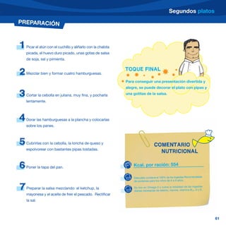 Segundos platos
PREPARACIÓN



1   Picar el atún con el cuchillo y aliñarlo con la chalota
    picada, el huevo duro picado, unas gotas de salsa
    de soja, sal y pimienta.

                                                              TOQUE FINAL
2   Mezclar bien y formar cuatro hamburguesas.

                                                              Para conseguir una presentación divertida y
                                                              alegre, se puede decorar el plato con pipas y
3   Cortar la cebolla en juliana, muy fina, y pocharla        una gotitas de la salsa.
    lentamente.



4   Dorar las hamburguesas a la plancha y colocarlas
    sobre los panes.



5   Cubrirlas con la cebolla, la loncha de queso y
                                                                                   COMENTARIO
    espolvorear con bastantes pipas tostadas.
                                                                                     NUTRICIONAL

6   Poner la tapa del pan.                                        Kcal. por ración: 554

                                                                  Este plato contiene el 100% de las Ingestas Recomendadas
                                                                  de proteínas para los niños de 6 a 9 años.

7   Preparar la salsa mezclando: el ketchup, la                   Es rico en Omega-3 y cubre la totalidad de las ingestas
                                                                  diarias necesarias de selenio, niacina, vitamina B12, D y E.
    mayonesa y el aceite de freir el pescado. Rectificar
    la sal.



                                                                                                                                 61
 