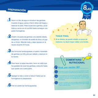 PREPARACIÓN                                                                                                      8,45
                                                                                                                   Puntuación
                                                                                                                     niños


1   Hervir un litro de agua e introducir las gambas.
    Cuando el agua vuelva a hervir retirar del fuego y
    reservar el caldo. Pelar la piel de la gamba y picar
    toda su carne con el cuchillo hasta conseguir una
    pasta homogénea.


2   Añadir a la pasta de gambas una cebolla rallada,       TOQUE FINAL
    alcaparras, un chorreón de aceite de oliva y el jugo   Si se desea, se puede añadir un poco de
    de un limón. Mezclar todo y dejar reposar en la        maicena. Le dará mayor sabor a la receta.
    nevera durante 24 horas.



3   Dar forma de hamburguesas a nuestro macerado
    de gambas con 60 g de pan rallado y reservar en
    la nevera.

                                                                             COMENTARIO
4   Para hacer la salsa meunière, hervir el caldo que                          NUTRICIONAL
    ha quedado de cocer las gambas y reducirlo hasta
    que quede una cuarta parte.
                                                              Kcal. por ración: 321
                                                              Una ración de este plato aporta, aproximadamente, el 16%
                                                              de las necesidades energéticas de los niños de 6 a 9 años.

5   Agregar la nata y volver a reducir hasta que se           Es una receta rica en minerales como el yodo, que ayuda a
                                                              la regulación del crecimiento y al desarrollo, y el selenio, que
    homogenice la preparación.                                previene la formación de radicales libres y tiene un efecto
                                                              antioxidante.

                                                              El yodo y el selenio son dos minerales característicos de las
                                                              gambas, además este crustáceo posee un alto valor nutritivo
6   Freír en aceite las hamburguesitas.                       y bajo contenido graso.




                                                                                                                                 63
 