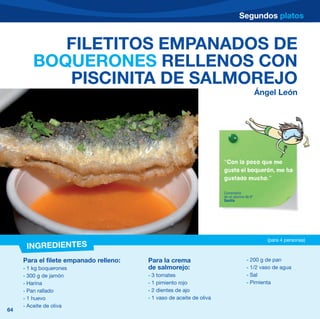 Segundos platos


           FILETITOS EMPANADOS DE
        BOQUERONES RELLENOS CON
           PISCINITA DE SALMOREJO
                                                                                           Ángel León




                                                                      “Con lo poco que me
                                                                      gusta el boquerón, me ha
                                                                      gustado mucho.”

                                                                      Comentario
                                                                      de un alumno de 6º
                                                                      Sevilla




                                                                                              (para 4 personas)
      INGREDIENTES
     Para el filete empanado relleno:   Para la crema                               - 200 g de pan
     - 1 kg boquerones                  de salmorejo:                               - 1/2 vaso de agua
     - 300 g de jamón                   - 3 tomates                                 - Sal
     - Harina                           - 1 pimiento rojo                           - Pimienta
     - Pan rallado                      - 2 dientes de ajo
     - 1 huevo                          - 1 vaso de aceite de oliva
     - Aceite de oliva
64
 