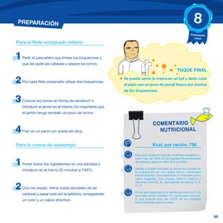 PREPARACIÓN                                                                                                      8
                                                                                                              Puntuación
                                                                                                                niños
Para el filete empanado relleno:


1   Pedir al pescadero que limpie los boquerones y
    que les quite las cabezas y separe los lomos.
                                                                                                   TOQUE FINAL

2   Por cada filete empanado utilizar dos boquerones.
                                                            Se puede servir la crema en un bol y darle color
                                                            al plato con un poco de perejil fresco por encima
                                                            de los boquerones.

3   Colocar los lomos en forma de sándwich e
    introducir el jamón en el interior. Es importante que
    el jamón tenga también un poco de tocino.


                                                                                COMENTARIO
4   Freír en un perol con aceite de oliva.                                        NUTRICIONAL

Para la crema de salmorejo:                                                     Kcal. por ración: 756

                                                                  Este plato posee un elevado contenido energético y
                                                                  cubre más del 150% de las Ingestas Recomendadas

1   Poner todos los ingredientes en una bandeja e
                                                                  de proteínas para los niños de 6 a 9 años.

                                                                  Debido a la gran cantidad de alimentos incluido en
    introducir en el horno 25 minutos a 150ºC.                    su preparación es una receta rica en numerosos
                                                                  micronutrientes. Concretamente en minerales como
                                                                  hierro, magnesio, zinc, potasio, fósforo o selenio; y
                                                                  vitaminas como B1, B2, equivalentes de niacina, C, A,

2   Una vez asado, retirar todas las pieles de las
                                                                  D y E.

                                                                  Es de gran importancia el aporte de vitamina D, ya
    verduras y pasar todo por la batidora, consiguiendo           que cada ración contiene 14,1 μg de esta vitamina,
    un color y un sabor atractivo.                                lo que supone más del 250% de las Ingestas
                                                                  Recomendadas para los niños.




                                                                                                                           65
 