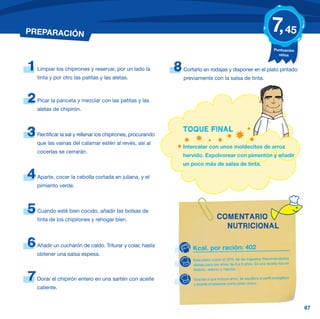 PREPARACIÓN                                                                                                             7, 45
                                                                                                                         Puntuación
                                                                                                                           niños


1   Limpiar los chipirones y reservar, por un lado la         8   Cortarlo en rodajas y disponer en el plato pintado
    tinta y por otro las patitas y las aletas.                    previamente con la salsa de tinta.



2   Picar la panceta y mezclar con las patitas y las
    aletas de chipirón.


                                                                  TOQUE FINAL
3   Rectificar la sal y rellenar los chipirones, procurando
    que las vainas del calamar estén al revés, así al
                                                                  Intercalar con unos moldecitos de arroz
    cocerlas se cerrarán.
                                                                  hervido. Espolvorear con pimentón y añadir
                                                                  un poco más de salsa de tinta.

4   Aparte, cocer la cebolla cortada en juliana, y el
    pimiento verde.



5   Cuando esté bien cocido, añadir las bolsas de
                                                                                    COMENTARIO
    tinta de los chipirones y rehogar bien.
                                                                                      NUTRICIONAL

6   Añadir un cucharón de caldo. Triturar y colar, hasta
                                                                      Kcal. por ración: 402
    obtener una salsa espesa.
                                                                      Este plato cubre el 20% de las Ingestas Recomendadas
                                                                      diarias para los niños de 6 a 9 años. Es una receta rica en
                                                                      fósforo, selenio y niacina.

7   Dorar el chipirón entero en una sartén con aceite                 Gracias a que incluye arroz, se equilibra el perfil energético
                                                                      y puede emplearse como plato único.
    caliente.


                                                                                                                                       67
 