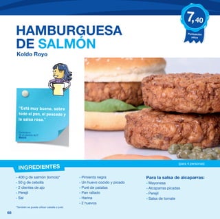 7, 40
     HAMBURGUESA                                                                                         Puntuación
                                                                                                           niños


     DE SALMÓN
     Koldo Royo




       “Está muy bueno, sobre
       todo el pan, el pescado y
       la salsa rosa.”


       Comentario
       de un alumno de 5º
       Madrid




                                                                                                   (para 4 personas)
       INGREDIENTES
     - 400 g de salmón (lomos)*                    - Pimienta negra             Para la salsa de alcaparras:
     - 50 g de cebolla                             - Un huevo cocido y picado   - Mayonesa
     - 2 dientes de ajo                            - Puré de patatas            - Alcaparras picadas
     - Perejil                                     - Pan rallado                - Perejil
     - Sal                                         - Harina                     - Salsa de tomate
                                                   - 2 huevos
     *También se puede utilizar caballa o jurel.

68
 