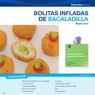 Segundos platos



                                 BOLITAS INFLADAS
                                  DE BACALADILLA
                                                                                             Ángel León




                                                                            “Lo que más me ha
                                                                            gustado es el relleno.”


                                                                            Comentario
                                                                            de un alumno de 6º
                                                                            Sevilla




                                                                                                 (para 4 personas)
     INGREDIENTES
             - 300 g de bacaladilla o lirio desmigado   - 2 huevos
             - 1 vaso de leche                          - 100 g de pan rallado
             - 125 g de guisantes                       - 5 rebanadas de pan de molde
             - 85 g de mantequilla                      - Sal
             - 150 g de harina                          - Aceite de oliva
70
 