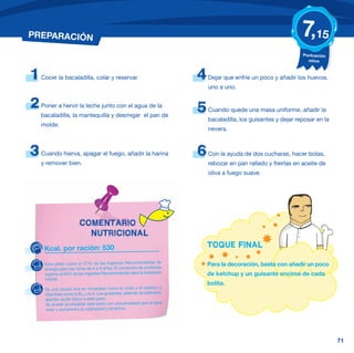 PREPARACIÓN                                                                                                      7,15
                                                                                                                 Puntuación
                                                                                                                   niños



1   Cocer la bacaladilla, colar y reservar.                             4   Dejar que enfríe un poco y añadir los huevos,
                                                                            uno a uno.


2   Poner a hervir la leche junto con el agua de la
                                                                        5   Cuando quede una masa uniforme, añadir la
    bacaladilla, la mantequilla y desmigar el pan de
                                                                            bacaladilla, los guisantes y dejar reposar en la
    molde.
                                                                            nevera.



3   Cuando hierva, apagar el fuego, añadir la harina                    6   Con la ayuda de dos cucharas, hacer bolas,
    y remover bien.                                                         rebozar en pan rallado y freírlas en aceite de
                                                                            oliva a fuego suave.




                       COMENTARIO
                         NUTRICIONAL
     Kcal. por ración: 530                                                  TOQUE FINAL

     Este plato cubre el 27% de las Ingestas Recomendadas de                Para la decoración, basta con añadir un poco
     energía para los niños de 6 a 9 años. El contenido de proteínas
     supone el 56% de las Ingestas Recomendadas para la población           de ketchup y un guisante encima de cada
     infantil.
                                                                            bolita.
     Es una receta rica en minerales como el yodo y el selenio; y
     vitaminas como la B12 y la A. Los guisantes, además de sabrosos,
     aportan ácido fólico a este plato.
     Se puede acompañar este plato con una ensalada que le dará
     color y aumentará su vistosidad y atractivo.




                                                                                                                               71
 