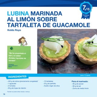 7,15
     LUBINA MARINADA                                                                        Puntuación
                                                                                              niños


     AL LIMÓN SOBRE
     TARTALETA DE GUACAMOLE
     Koldo Royo




       “Me ha encantado el
       olor y el sabor
       ¡Estaba riquísimo de
       verdad!”

       Comentario
       de un alumno de 5º
       Madrid




                                                                                         (para 10 tapas)
       INGREDIENTES
     - 450 g de lubina (previamente congelada)*     - 10 tartaletas            Para el marinado:
     - 1 aguacate                                   - 25 g de perifollo        - 80 g de azúcar
     - 2 tomates                                    - Aceite virgen de oliva   - 80 g de sal
     - 30 g de hojas de cilantro                                               - Zumo de medio limón
     *También se puede utilizar dorada o merluza.

72
 