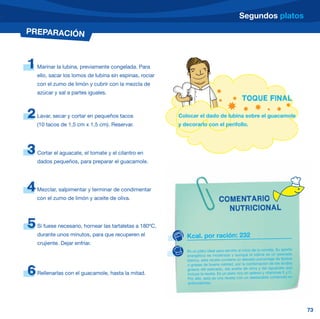 Segundos platos
PREPARACIÓN



1   Marinar la lubina, previamente congelada. Para
    ello, sacar los lomos de lubina sin espinas, rociar
    con el zumo de limón y cubrir con la mezcla de
    azúcar y sal a partes iguales.
                                                                                              TOQUE FINAL

2   Lavar, secar y cortar en pequeños tacos               Colocar el dado de lubina sobre el guacamole
    (10 tacos de 1,5 cm x 1,5 cm). Reservar.              y decorarlo con el perifollo.




3   Cortar el aguacate, el tomate y el cilantro en
    dados pequeños, para preparar el guacamole.




4   Mezclar, salpimentar y terminar de condimentar
    con el zumo de limón y aceite de oliva.                                     COMENTARIO
                                                                                  NUTRICIONAL

5   Si fuese necesario, hornear las tartaletas a 180ºC,
    durante unos minutos, para que recuperen el              Kcal. por ración: 232
    crujiente. Dejar enfriar.
                                                             Es un plato ideal para servirlo al inicio de la comida. Su aporte
                                                             energético es moderado y aunque la lubina es un pescado
                                                             blanco, esta receta contiene un elevado porcentaje de lípidos
                                                             o grasas de buena calidad, por la combinación de los ácidos

6   Rellenarlas con el guacamole, hasta la mitad.
                                                             grasos del pescado, del aceite de oliva y del aguacate que
                                                             incluye la receta. Es un plato rico en selenio y vitaminas E y C.
                                                             Por ello, esta es una receta con un destacable contenido en
                                                             antioxidantes.




                                                                                                                                 73
 