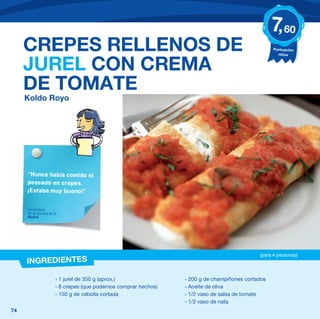 7, 60
     CREPES RELLENOS DE                                                                           Puntuación
                                                                                                    niños


     JUREL CON CREMA
     DE TOMATE
     Koldo Royo




     “Nunca había comido el
     pescado en crepes.
     ¡Estaba muy bueno!”


     Comentario
     de un alumno de 5º
     Madrid




                                                                                            (para 4 personas)
     INGREDIENTES

                      - 1 jurel de 350 g (aprox.)               - 200 g de champiñones cortados
                      - 8 crepes (que podemos comprar hechos)   - Aceite de oliva
                      - 150 g de cebolla cortada                - 1/2 vaso de salsa de tomate
                                                                - 1/2 vaso de nata
74
 