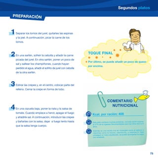 Segundos platos
PREPARACIÓN



1   Separar los lomos del jurel, quitarles las espinas
    y la piel. A continuación, picar la carne de los
    lomos.




2   En una sartén, sofreír la cebolla y añadir la carne
                                                              TOQUE FINAL
    picada del jurel. En otra sartén, poner un poco de
                                                              Por último, se puede añadir un poco de queso
    sal y saltear los champiñones, cuando hayan
                                                              por encima.
    perdido el agua, añadir el sofrito de jurel con cebolla
    de la otra sartén.



3   Estirar las crepes y, en el centro, colocar parte del
    relleno. Cerrar la crepe en forma de tubo.



                                                                                  COMENTARIO
                                                                                    NUTRICIONAL
4   En una cazuela baja, poner la nata y la salsa de
    tomate. Cuando empiece a hervir, apagar el fuego
                                                                 Kcal. por ración: 408
    y añadirle sal. A continuación, introducir las crepes
    y bañarlas con la salsa, dejar a fuego lento hasta           Este plato contiene muchas proteínas, una sola ración supone
                                                                 el 47% de la Ingestas Recomendadas para los niños de 6 a 9
    que la salsa tenga cuerpo.                                   años.

                                                                 Además es una receta rica en minerales como el selenio y
                                                                 vitaminas como la niacina, vitamina B12 y vitamina D. Para
                                                                 conseguir un menú equilibrado, se puede acompañar la crepe
                                                                 con ensalada.




                                                                                                                                75
 