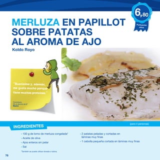 6,80
     MERLUZA EN PAPILLOT                                                                                  Puntuación
                                                                                                            niños


     SOBRE PATATAS
     AL AROMA DE AJO
     Koldo Royo




     “Buenísimo y, además,
     me gusta mucho porque
     tiene muchas proteínas.”


     Comentario
     de un alumno de 6º
     Madrid




                                                                                                    (para 4 personas)
     INGREDIENTES
              - 100 g de lomo de merluza congelada*         - 2 patatas peladas y cortadas en
              - Aceite de oliva                               láminas muy finas

              - Ajos enteros sin pelar                      - 1 cebolla pequeña cortada en láminas muy finas

              - Sal
              *También se puede utilizar dorada o lubina.

76
 