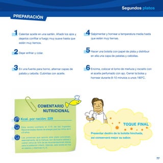 Segundos platos
PREPARACIÓN



1   Calentar aceite en una sartén. Añadir los ajos y            4   Salpimentar y hornear a temperatura media hasta
    dejarlos confitar a fuego muy suave hasta que                   que estén muy tiernas.
    estén muy tiernos.


2   Dejar enfriar y colar.
                                                                5   Hacer una bolsita con papel de plata y distribuir
                                                                    en ella una capa de patatas y cebollas.



3   En una fuente para horno, alternar capas de                 6   Encima, colocar el lomo de merluza y rociarlo con
    patata y cebolla. Cubrirlas con aceite.                         el aceite perfumado con ajo. Cerrar la bolsa y
                                                                    hornear durante 8-10 minutos a unos 180ºC.




                       COMENTARIO
                         NUTRICIONAL

     Kcal. por ración: 229
                                                                                               TOQUE FINAL
      Esta receta contiene el 11% de las Ingestas
      Recomendadas diarias de energía para los niños de 6
      a 9 años.                                                     Presentar dentro de la bolsita hinchada,
      Las proteína s que aporta este plato proviene n,              así conservará mejor su sabor.
      esencialmente, de la merluza, son de buena calidad y
      cubren cerca de 10% de las recomendaciones diarias
      para la población infantil. Además, esta receta es rica
      en selenio y vitaminas A y E.




                                                                                                                        77
 