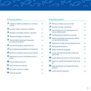 Primeros platos:                                         Segundos platos:

1    Calamar en tallarines salteados con verduras   28   1    Merluza en tortilla y pan con tomate              56
     y queso
                                                         2    Bocaditos de rape y berenjenas                    58
2    Pasta de colores, calamares y pistachos        30
                                                         3    Atún servido como una hamburguesa con             60
3                                                             queso, cebolla y pipas
     Sardinas en bocadillo crujiente y mayonesa     32
                                                         4    Hamburguesita de gamba a la meunière              62
4    Tallarines de sepia a la carbonara             34
                                                         5    Filetitos empanados de boquerones rellenos        64
5    Rollitos rellenos de dorada y espinacas        36        con piscinita de salmorejo
     con salsa de zanahoria
                                                         6    Chipirones con salsa de tinta y flanes de arroz   66
6    Cucuruchos de gulas y espuma de mar            38
                                                         7    Hamburguesa de salmón                             68
7    Coca agridulce de escalibada con boquerones    40   8    Bolitas infladas de bacaladilla                   70

8    Gambas en carpaccio sobre pizza de hojaldre    42   9    Lubina marinada al limón sobre tartaleta de       72
                                                              guacamole
9    Macarrones de arroz a la boloñesa de atún y    44
     bonito                                              10   Crepes rellenos de jurel con crema de tomate      74

10                                                       11   Merluza en papillot sobre patatas al aroma de     76
     Huevos rellenos de trucha                      46
                                                              ajo
11   Sopa de letras a la marinera                   48   12   Rape alangostado con ensalada de frutas y         78
                                                              verduras
12   Atún sobre maki con vinagreta                  50
                                                         13   Lomos de jurel en pepitoria                       80
13   Pastel de pescado                              52




                                                                                                                     7
 
