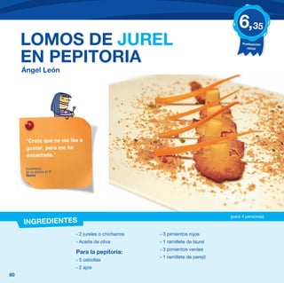6,35
     LOMOS DE JUREL                                                                    Puntuación
                                                                                         niños


     EN PEPITORIA
     Ángel León




      “Creía que no me iba a
      gustar, pero me ha
      encantado.”

      Comentario
      de un alumno de 6º
      Sevilla




                                                                                 (para 4 personas)
     INGREDIENTES
                           - 2 jureles o chicharros   - 3 pimientos rojos
                           - Aceite de oliva          - 1 ramillete de laurel
                                                      - 3 pimientos verdes
                           Para la pepitoria:
                                                      - 1 ramillete de perejil
                           - 5 cebollas
                           - 2 ajos
80
 