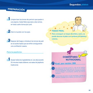 Segundos platos
 PREPARACIÓN



 1   Limpiar bien los lomos de jurel sin que quede ni
     una espina. Cada filete equivale a dos lomos,
     en total cuatro lomos por jurel.



 2   Hervir el aceite con los ajos.
                                                         TOQUE FINAL
                                                         Para conseguir un toque divertido y sano, se
                                                         puede decorar el plato con verduras de distintos
                                                         colores.
 3   Separar del fuego e introducir los lomos de jurel
     en el aceite hasta que se enfríe consiguiendo
     una confitación casera.


Para la pepitoria:

                                                                            COMENTARIO
 1   Guisar todos los ingredientes en una olla durante                        NUTRICIONAL
     25 minutos hasta obtener una salsa de pepitoria
                                                             Kcal. por ración: 289
     tradicional.
                                                             Este plato de pescado aporta un 14% de las Ingestas
                                                             Recomen dadas de energía para los niño de 6 a 9 años.
                                                             Entre sus ingredientes, incluye el jurel, un pescado semigraso
                                                             y rico en Omega-3. Los pimientos, además, son ricos en
                                                             vitamina A.

                                                             Es una receta que posee una gran diversidad y cantidad de
                                                             vitaminas y minerales como el selenio y las vitaminas B12, A y D.




                                                                                                                                 81
 