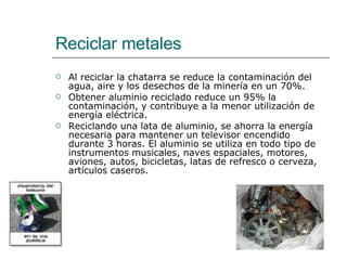 Reciclar metales Al reciclar la chatarra se reduce la contaminación del agua, aire y los desechos de la minería en un 70%.  Obtener aluminio reciclado reduce un 95% la contaminación, y contribuye a la menor utilización de energía eléctrica. Reciclando una lata de aluminio, se ahorra la energía necesaria para mantener un televisor encendido durante 3 horas. El aluminio se utiliza en todo tipo de instrumentos musicales, naves espaciales, motores, aviones, autos, bicicletas, latas de refresco o cerveza, artículos caseros.  