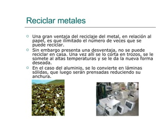 Reciclar metales Una gran ventaja del reciclaje del metal, en relación al papel, es que ilimitado el número de veces que se puede reciclar.  Sin embargo presenta una desventaja, no se puede reciclar en casa. Una vez allí se lo corta en trozos, se le somete al altas temperaturas y se le da la nueva forma deseada.  En el caso del aluminio, se lo convierte en láminas sólidas, que luego serán prensadas reduciendo su anchura.  
