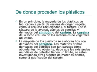 De donde proceden los plásticos En un principio, la mayoría de los plásticos se fabricaban a partir de resinas de origen vegetal, como la celulosa (del algodón), el furfural (de la cáscara de la avena), aceites de semillas y derivados del  almidón  o del  carbón . La  caseína  de la leche era uno de los materiales no vegetales utilizados.  La mayoría de los plásticos se elaboran hoy con derivados del  petróleo . Las materias primas derivadas del petróleo son tan baratas como abundantes. No obstante, dado que las existencias mundiales de petróleo tienen un límite, se están investigando otras fuentes de materias primas, como la gasificación del carbón. 