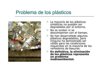 Problema de los plásticos La mayoría de los plásticos sintéticos no pueden ser degradados por el entorno. No se oxidan ni se descomponen con el tiempo.  Se han desarrollado algunos plásticos degradables, pero ninguno ha demostrado ser válido para las condiciones requeridas en la mayoría de los vertederos de basuras.  En definitiva, la eliminación de los plásticos representa un problema medioambiental.   