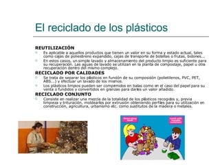 El reciclado de los plásticos REUTILIZACIÓN Es aplicable a aquellos productos que tienen un valor en su forma y estado actual, tales como cajas de poliestireno expandido, cajas de transporte de botellas o frutas, bidones...  En estos casos, un simple lavado y almacenamiento del producto limpio es suficiente para su recuperación. Las aguas de lavado se utilizan en la planta de compostaje, papel u otra recuperación dentro del mismo complejo.  RECICLADO POR CALIDADES Se trata de separar los plásticos en función de su composición (polietilenos, PVC, PET, ABS...) y efectuar un lavado de los mismos.  Los plásticos limpios pueden ser comprimidos en balas como en el caso del papel para su venta o fundidos y convertidos en granzas para darles un valor añadido.  RECICLADO CONJUNTO Consiste en realizar una mezcla de la totalidad de los plásticos recogidos y, previa limpieza y trituración, moldearlos por extrusión obteniendo perfiles para su utilización en construcción, agricultura, urbanismo etc. como sustitutos de la madera o metales.  