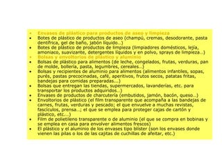 Envases de plástico para productos de aseo y limpieza Botes de plástico de productos de aseo (champú, cremas, desodorante, pasta dentífrica, gel de baño, jabón líquido…)   Botes de plástico de productos de limpieza (limpiadores domésticos, lejía, amoniaco, suavizante, detergentes líquidos y en polvo, sprays de limpieza…) Bolsas y envoltorios de plástico y aluminio Bolsas de plástico para alimentos (de leche, congelados, frutas, verduras, pan de molde, bollería, pasta, legumbres, cereales…)   Bolsas y recipientes de aluminio para alimentos (alimentos infantiles, sopas, purés, pastas precocinadas, café, aperitivos, frutos secos, patatas fritas, bandejas para comidas preparadas...)   Bolsas que entregan las tiendas, supermercados, lavanderías, etc. para transportar los productos adquiridos…)   Envases de productos de charcutería (embutidos, jamón, bacón, queso…)   Envoltorios de plástico (el film transparente que acompaña a las bandejas de carnes, frutas, verduras y pescado; el que envuelve a muchas revistas, fascículos, prensa…; el que se emplea para proteger cajas de cartón y plástico, etc.…)   Film de polietileno transparente o de aluminio (el que se compra en bobinas y se emplea en casa para envolver alimentos frescos)   El plástico y el aluminio de los envases tipo blíster (son los envases donde vienen las pilas o los de las cajitas de cuchillas de afeitar, etc.) 