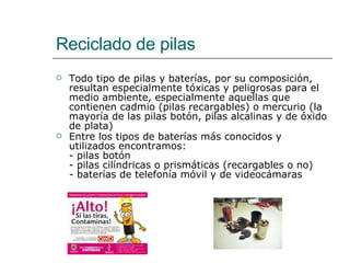 Reciclado de pilas Todo tipo de pilas y baterías, por su composición, resultan especialmente tóxicas y peligrosas para el medio ambiente, especialmente aquellas que contienen cadmio (pilas recargables) o mercurio (la mayoría de las pilas botón, pilas alcalinas y de óxido de plata) Entre los tipos de baterías más conocidos y utilizados encontramos:  - pilas botón - pilas cilíndricas o prismáticas (recargables o no) - baterías de telefonía móvil y de videocámaras 