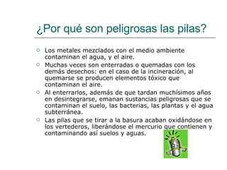 ¿Por qué son peligrosas las pilas? Los metales mezclados con el medio ambiente contaminan el agua, y el aire.  Muchas veces son enterradas o quemadas con los demás desechos: en el caso de la incineración, al quemarse se producen elementos tóxico que contaminan el aire.  Al enterrarlos, además de que tardan muchísimos años en desintegrarse, emanan sustancias peligrosas que se contaminan el suelo, las bacterias, las plantas y el agua subterránea.  Las pilas que se tirar a la basura acaban oxidándose en los vertederos, liberándose el mercurio que contienen y contaminando así suelos y aguas.  