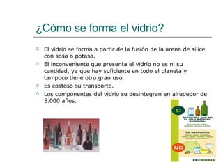 ¿Cómo se forma el vidrio? El vidrio se forma a partir de la fusión de la arena de sílice con sosa o potasa.  El inconveniente que presenta el vidrio no es ni su cantidad, ya que hay suficiente en todo el planeta y tampoco tiene otro gran uso. Es costoso su transporte. Los componentes del vidrio se desintegran en alrededor de 5.000 años. 