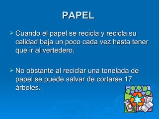PAPEL   Cuando el papel se recicla y recicla su calidad baja un poco cada vez hasta tener que ir al vertedero.  No obstante al reciclar una tonelada de papel se puede salvar de cortarse 17 árboles.   