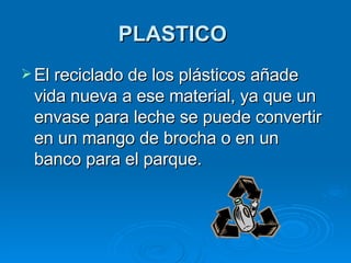 PLASTICO   El reciclado de los plásticos añade vida nueva a ese material, ya que un envase para leche se puede convertir en un mango de brocha o en un banco para el parque.   