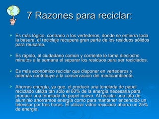 7 Razones para reciclar: Es más lógico, contrario a los vertederos, donde se entierra toda la basura, el reciclaje recupera gran parte de los residuos sólidos para reusarse. Es rápido, al ciudadano común y corriente le toma dieciocho minutos a la semana el separar los residuos para ser reciclados. Es más económico reciclar que disponer en vertederos y además contribuye a la conservación del medioambiente. Ahorras energía, ya que, el producir una tonelada de papel reciclado utiliza tan sólo el 60% de la energía necesaria para producir una tonelada de papel nuevo. Al reciclar una lata de aluminio ahorramos energía como para mantener encendido un televisor por tres horas. El utilizar vidrio reciclado ahorra un 25% de energía. 