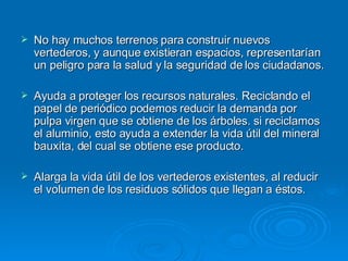 No hay muchos terrenos para construir nuevos vertederos, y aunque existieran espacios, representarían un peligro para la salud y la seguridad de los ciudadanos. Ayuda a proteger los recursos naturales. Reciclando el papel de periódico podemos reducir la demanda por pulpa virgen que se obtiene de los árboles. si reciclamos el aluminio, esto ayuda a extender la vida útil del mineral bauxita, del cual se obtiene ese producto. Alarga la vida útil de los vertederos existentes, al reducir el volumen de los residuos sólidos que llegan a éstos. 