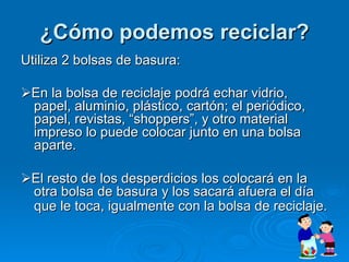 ¿Cómo podemos reciclar? Utiliza 2 bolsas de basura:  En la bolsa de reciclaje podrá echar vidrio, papel, aluminio, plástico, cartón; el periódico, papel, revistas, “shoppers”, y otro material impreso lo puede colocar junto en una bolsa aparte.   El resto de los desperdicios los colocará en la otra bolsa de basura y los sacará afuera el día que le toca, igualmente con la bolsa de reciclaje.   