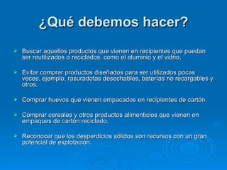 ¿Qué debemos hacer?   Buscar aquellos productos que vienen en recipientes que puedan ser reutilizados o reciclados, como el aluminio y el vidrio. Evitar comprar productos diseñados para ser utilizados pocas veces. ejemplo, rasuradotas desechables, baterías no recargables y otros. Comprar huevos que vienen empacados en recipientes de cartón. Comprar cereales y otros productos alimenticios que vienen en empaques de cartón reciclado.  Reconocer que los desperdicios sólidos son recursos con un gran potencial de explotación. 