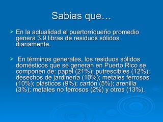 Sabias   que … En la actualidad el puertorriqueño promedio genera 3.9 libras de residuos sólidos diariamente. En términos generales, los residuos sólidos domésticos que se generan en Puerto Rico se componen de: papel (21%); putrescibles (12%); desechos de jardinería (10%); metales ferrosos (10%); plásticos (9%); cartón (5%); arenilla (3%); metales no ferrosos (2%) y otros (13%).   