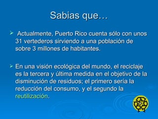 Sabias que… Actualmente, Puerto Rico cuenta sólo con unos 31 vertederos sirviendo a una población de sobre 3 millones de habitantes. En una visión ecológica del mundo, el reciclaje es la tercera y última medida en el objetivo de la disminución de residuos; el primero sería la reducción del consumo, y el segundo la  reutilización . 
