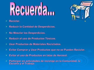 Reciclar. Reducir la Cantidad de Desperdicios.  No Mesclar los Desperdicios.  Reducir el uso de Productos Tóxicos.  Usar Productos de Materiales Reciclados.  Evitar Comprar y Usar Productos que no se Pueden Reciclar.  Evitar el uso de Productos en latas de Aerosol.  Participar en actividades de reciclaje en la Comunidad, la Escuela y el Trabajo.   Recuerda… 
