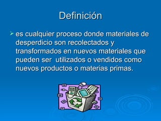 Definición es cualquier proceso donde materiales de desperdicio son recolectados y transformados en nuevos materiales que pueden ser  utilizados o vendidos como nuevos productos o materias primas. 