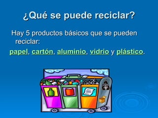 ¿Qué se puede reciclar?   Hay 5 productos básicos que se pueden reciclar:  papel ,  cartón ,  aluminio ,  vidrio  y  plástico .  