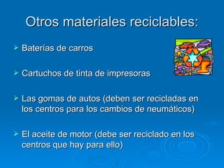 Otros materiales reciclables: Baterías de carros  Cartuchos de tinta de impresoras  Las gomas de autos (deben ser recicladas en los centros para los cambios de neumáticos) El aceite de motor (debe ser reciclado en los centros que hay para ello) 