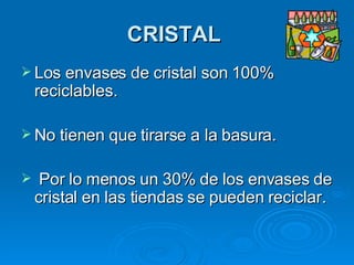 CRISTAL   Los envases de cristal son 100% reciclables.  No tienen que tirarse a la basura. Por lo menos un 30% de los envases de cristal en las tiendas se pueden reciclar.   