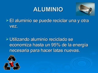 ALUMINIO   El aluminio se puede reciclar una y otra vez.  Utilizando aluminio reciclado se economiza hasta un 95% de la energía necesaria para hacer latas nuevas.   