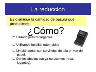 La reducción Es disminuir la cantidad de basura que producimos.    Usando pilas recargables.    Utilizando botellas retornables    Limpiándonos con servilletas de tela en vez de papel. ¿Cómo?    Dar los objetos que ya no usamos (ropa, juguetes). 
