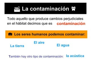    La contaminación   Todo aquello que produce cambios perjudiciales en el hábitat decimos que es   contaminación    Los seres humanos podemos contaminar:   La tierra   El aire El agua   T ambién hay otro tipo de contaminación: la acústica   